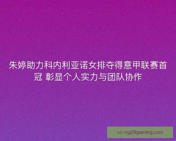 朱婷助力科内利亚诺女排夺得意甲联赛首冠 彰显个人实力与团队协作