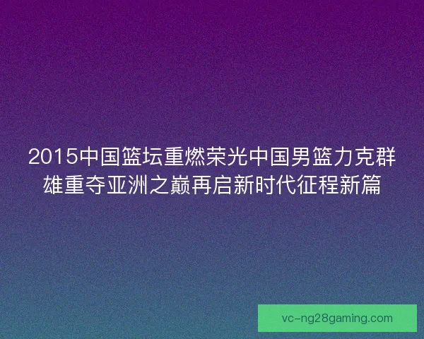 2015中国篮坛重燃荣光中国男篮力克群雄重夺亚洲之巅再启新时代征程新篇