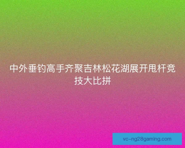 中外垂钓高手齐聚吉林松花湖展开甩杆竞技大比拼