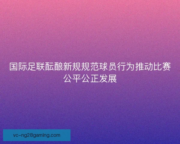 国际足联酝酿新规规范球员行为推动比赛公平公正发展