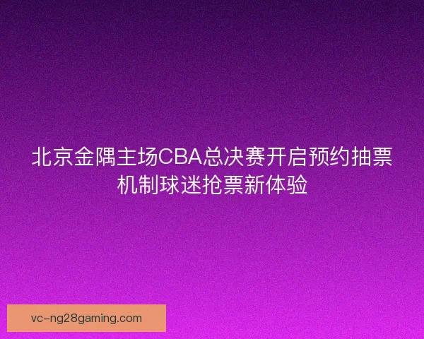 北京金隅主场CBA总决赛开启预约抽票机制球迷抢票新体验